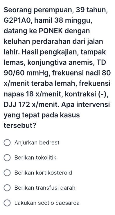 Seorang perempuan, 39 tahun, 
G2P1A0, hamil 38 minggu, 
datang ke PONEK dengan 
keluhan perdarahan dari jalan 
lahir. Hasil pengkajian, tampak 
lemas, konjungtiva anemis, TD
90/60 mmHg, frekuensi nadi 80
x/menit teraba lemah, frekuensi 
napas 18 x/menit, kontraksi (-), 
DJJ 172 x /menit. Apa intervensi 
yang tepat pada kasus 
tersebut? 
Anjurkan bedrest 
Berikan tokolitik 
Berikan kortikosteroid 
Berikan transfusi darah 
Lakukan sectio caesarea