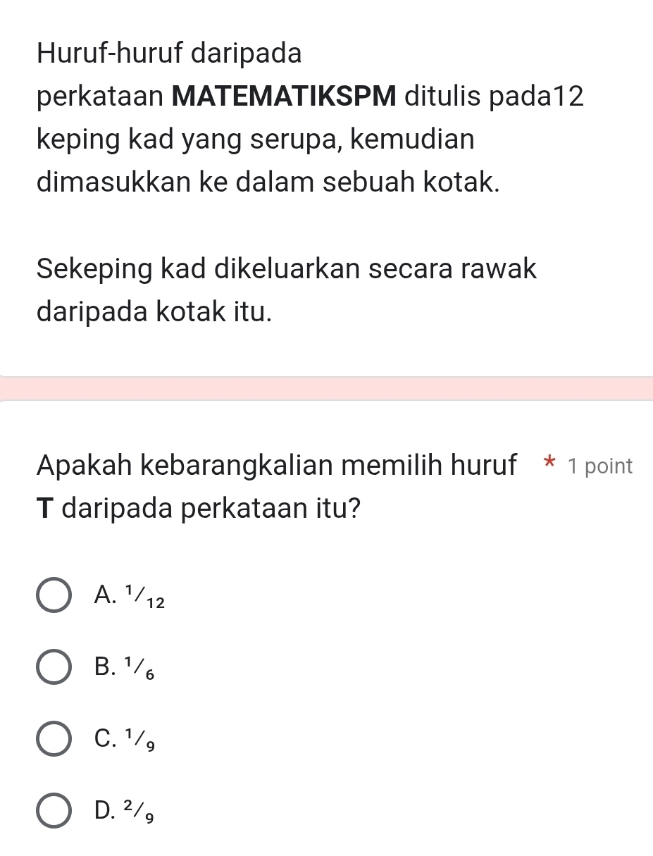 Huruf-huruf daripada
perkataan MATEMATIKSPM ditulis pada12
keping kad yang serupa, kemudian
dimasukkan ke dalam sebuah kotak.
Sekeping kad dikeluarkan secara rawak
daripada kotak itu.
Apakah kebarangkalian memilih huruf * 1 point
T daripada perkataan itu?
A. ¹/12
B. ¹/₆
C. ¹/
D. ²/