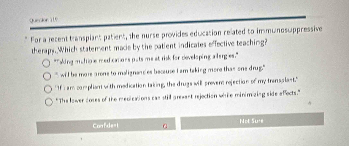 For a recent transplant patient, the nurse provides education related to immunosuppressive
therapy. Which statement made by the patient indicates effective teaching?
'Taking multiple medications puts me at risk for developing allergies.”
“I will be more prone to malignancies because I am taking more than one drug.”
"If I am compliant with medication taking, the drugs will prevent rejection of my transplant.”
“The lower doses of the medications can still prevent rejection while minimizing side effects.”
Confident
Not Sure
O