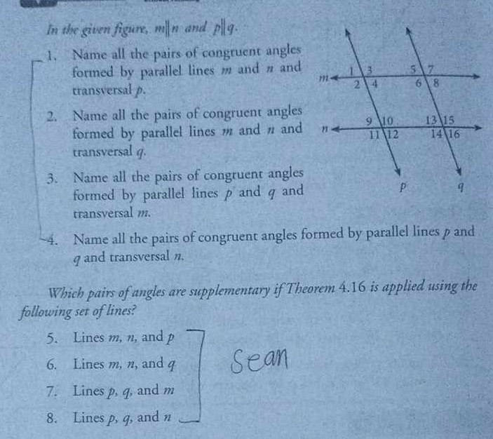 In the given figure, m|n and
1. Name all the pairs of congruent angles
formed by parallel lines m and n and
transversal p.
2. Name all the pairs of congruent angles
formed by parallel lines m and n and
transversal q.
3. Name all the pairs of congruent angles
formed by parallel lines p and q and
transversal m.
~4. Name all the pairs of congruent angles formed by parallel lines p and
g and transversal n.
Which pairs of angles are supplementary if Theorem 4.16 is applied using the
following set of lines?
5. Lines m, n, and p
6. Lines m, n, and
7. Lines p, q, and m
8. Lines p, q, and n