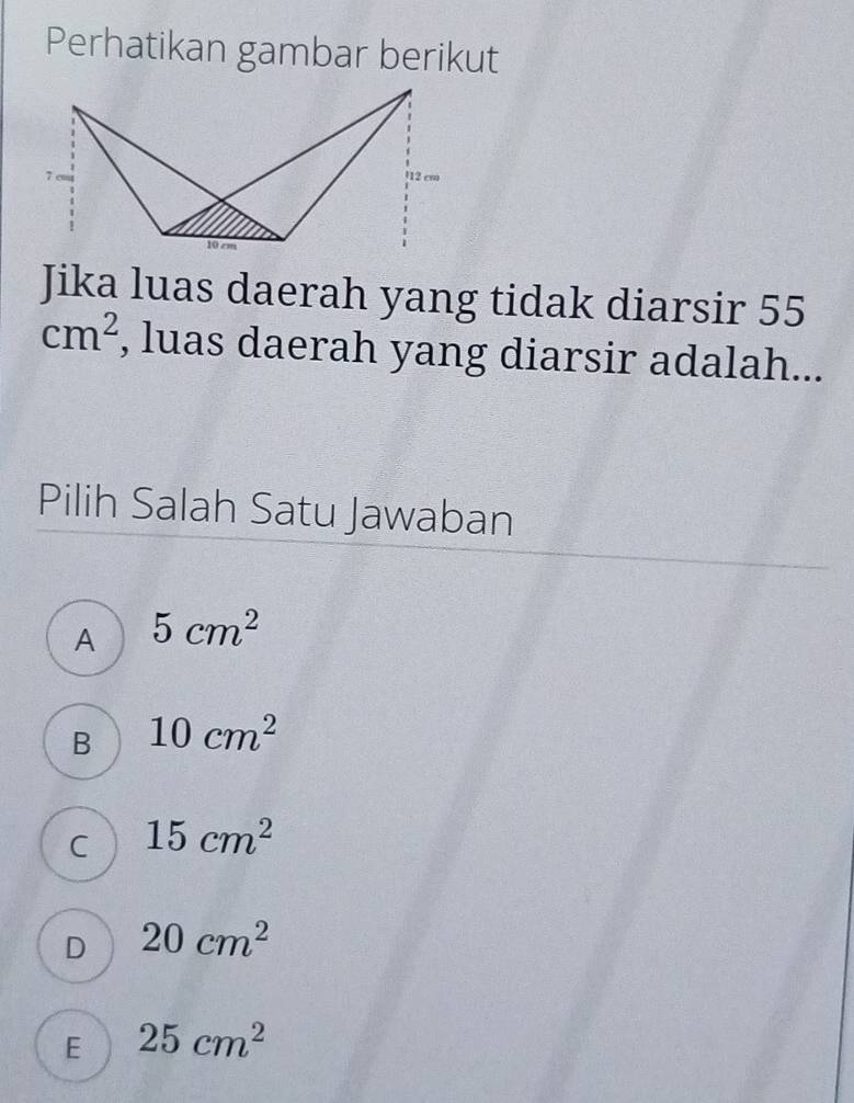 Perhatikan gambar berikut
Jika luas daerah yang tidak diarsir 55
cm^2 , luas daerah yang diarsir adalah...
Pilih Salah Satu Jawaban
A 5cm^2
B 10cm^2
C 15cm^2
D 20cm^2
E 25cm^2