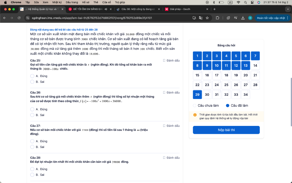 Chrome Tập Sửa Xem Nhật ký Dấu trang Hồ sơ Thẻ Cửa số Trợ giúp 21:37 Th 6 14 thg 2
:: Hệ thống Quản lý Học và T × Đề TÔI ÔM EM BảNG GIA Câu 30: Một công ty đang có × Giải pháp - Gauth
sgdnghean.Ims.vnedu.vn/app/lam-bai-thi/6792f52d7fd862fl01/vong/6792f52d89e31j4101 Hoàn tất việc cập nhật
Dùng nội dung sau để trả lời các câu hỏi từ 25 đến 28
Một cơ sở sản xuất khăn mặt đang bán mỗi chiếc khăn với giá 30.000 đồng một chiếc và mỗi
tháng cơ sở bán được trung bình 3000 chiếc khăn. Cơ sở sản xuất đang có kế hoạch tăng giá bán
đế có lợi nhận tốt hơn. Sau khi tham khảo thị trường, người quản lý thấy rằng nếu từ mức giả Bảng câu hỏi
30.000 đồng mà cứ tăng giá thêm 1000 đồng thì mỗi tháng sẽ bán ít hơn 100 chiếc. Biết vốn sản
xuất một chiếc khăn không thay đối là 18.000.
Câu 25: * Đánh dấu
Gọi số tiền cần tăng giá mỗi chiếc khăn là ∞ (nghìn đồng). Khi đó tống số khăn bán ra mỗi
tháng là: 3000 - 100x chiếc.
A. Đúng
B. Sai
Câu 26: * Đánh dấu 
Sau khi cơ sở tăng giá mỗi chiếc khăn thêm x (nghìn đồng) thì tống số lợi nhuận một tháng
của cơ sở được tính theo công thức f(x)=-100x^2+1800x+36000.
Câu chưa làm Câu đã làm
A. Đúng
B. Sai Thời gian được tính từ lúc bắt đầu làm bài. Hết thời
gian quy định hệ thống sẽ tự động nộp bài
Câu 27: Đánh dấu
Nếu cơ sở bán môi chiếc khăn với giá 37000 (đồng) thì số tiền lãi sau 1 tháng là 44 (triệu
đồng). Nộp bài thi
A. Đúng
B. Sai
Câu 28:  Đánh dấu
Để đạt lợi nhuận lớn nhất thì môi chiếc khăn cần bán với giá 39000 đồng.
A. Đúng
B. Sai