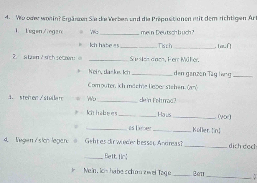 Wo oder wohin? Ergänzen Sie die Verben und die Präpositionen mit dem richtigen Art 
1. liegen / legen: Wo_ mein Deutschbuch? 
Ich habe es _Tisch _. (auf) 
2. sitzen / sich setzen: _Sie sich doch, Herr Müller. 
Nein, danke. Ich _den ganzen Tag lang_ 
Computer, ich möchte lieber stehen. (an) 
3. stehen / stellen: Wo_ dein Fahrrad? 
Ich habe es _Haus _. (vor) 
_es lieber _Keller. (in) 
4. liegen / sich legen: Geht es dir wieder besser, Andreas? _dịch doch 
_Bett. (in) 
Neín, ich habe schon zwei Tage _Bett 
_. (1