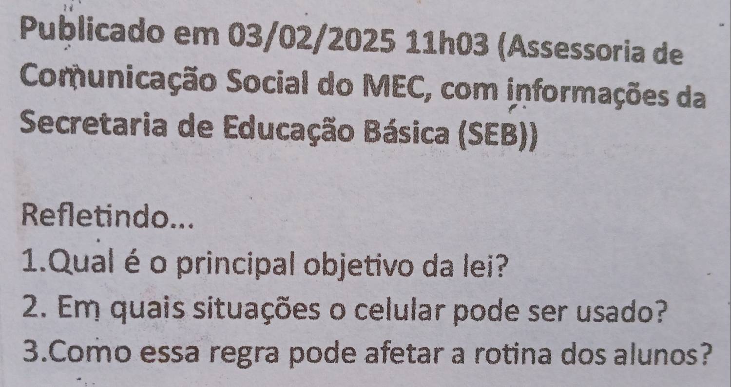 Publicado em 03/02/2025 11h03 (Assessoria de 
Comunicação Social do MEC, com informações da 
Secretaria de Educação Básica (SEB)) 
Refletindo... 
1.Qual é o principal objetivo da lei? 
2. Em quais situações o celular pode ser usado? 
3.Como essa regra pode afetar a rotina dos alunos?