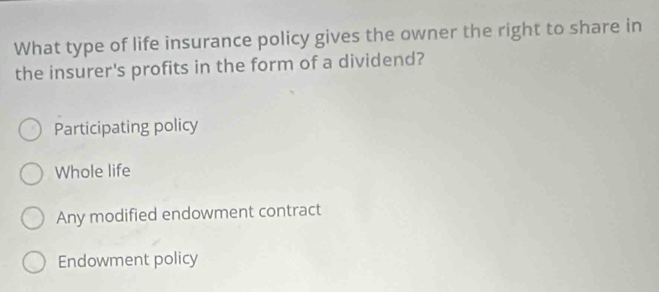 What type of life insurance policy gives the owner the right to share in
the insurer's profits in the form of a dividend?
Participating policy
Whole life
Any modified endowment contract
Endowment policy