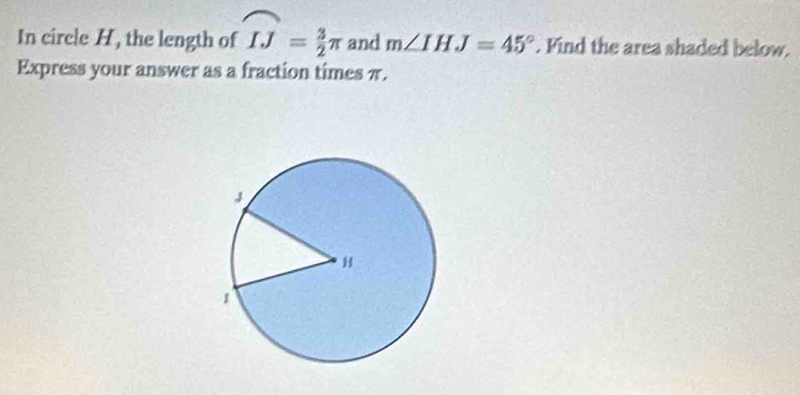 In circle H, the length of widehat IJ= 3/2 π and m∠ IHJ=45°. Find the area shaded below. 
Express your answer as a fraction times π.