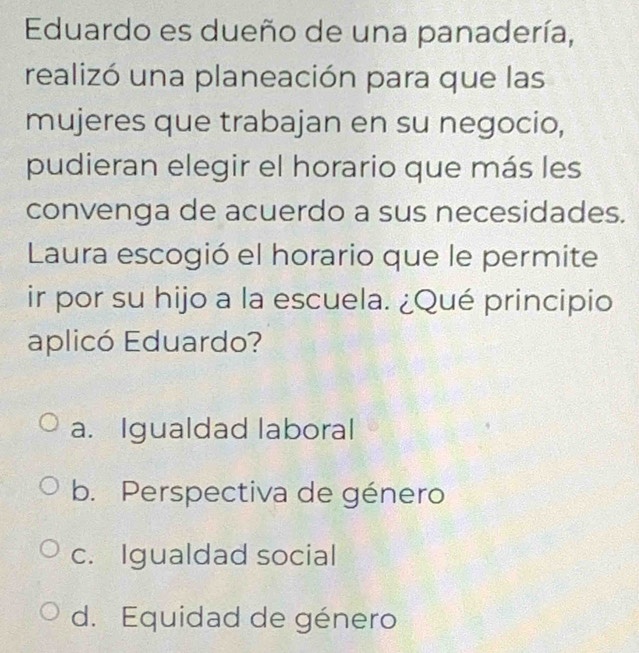 Eduardo es dueño de una panadería,
realizó una planeación para que las
mujeres que trabajan en su negocio,
pudieran elegir el horario que más les
convenga de acuerdo a sus necesidades.
Laura escogió el horario que le permite
ir por su hijo a la escuela. ¿Qué principio
aplicó Eduardo?
a. Igualdad laboral
b. Perspectiva de género
c. Igualdad social
d. Equidad de género