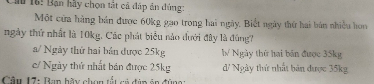 Cầu 16: Bạn hãy chọn tất cả đáp án đúng:
Một cửa hàng bán được 60kg gạo trong hai ngày. Biết ngày thứ hai bán nhiều hơn
ngày thứ nhất là 10kg. Các phát biểu nào dưới đây là đúng?
a/ Ngày thứ hai bán được 25kg b/ Ngày thứ hai bán được 35kg
c/ Ngày thứ nhất bán được 25kg d/ Ngày thứ nhất bán được 35kg
Cầu 17: Ban hãy chọn tất cả đáp án đúng: