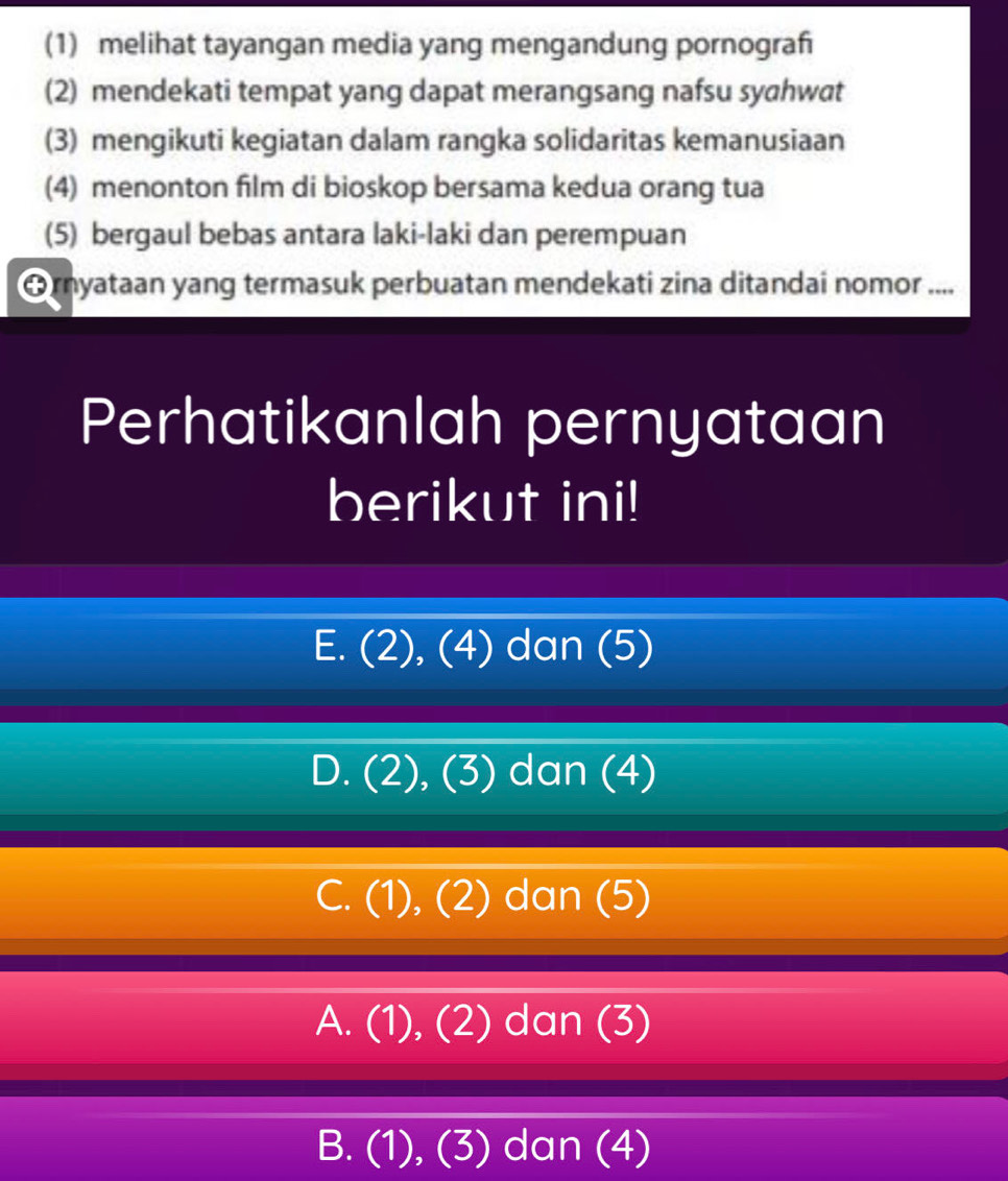 (1) melihat tayangan media yang mengandung pornograh
(2) mendekati tempat yang dapat merangsang nafsu syahwat
(3) mengikuti kegiatan dalam rangka solidaritas kemanusiaan
(4) menonton film di bioskop bersama kedua orang tua
(5) bergaul bebas antara laki-laki dan perempuan
Ornyataan yang termasuk perbuatan mendekati zina ditandai nomor ....
Perhatikanlah pernyataan
berikut ini!
E. (2), (4) dan (5)
D. (2), (3) dan (4)
C. (1), (2) dan (5)
A. (1), (2) dan (3)
B. (1), (3) dan (4)