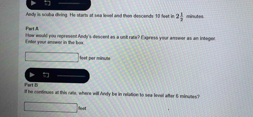 Andy is scuba diving. He starts at sea level and then descends 10 feet in 2 1/2 minutes. 
Part A 
How would you represent Andy's descent as a unit rate? Express your answer as an integer. 
Enter your answer in the box.
feet per minute
Part B 
If he continues at this rate, where will Andy be in relation to sea level after 6 minutes?
feet