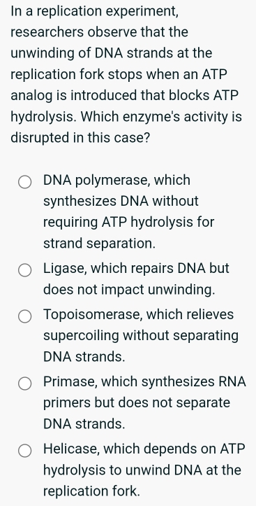 In a replication experiment,
researchers observe that the
unwinding of DNA strands at the
replication fork stops when an ATP
analog is introduced that blocks ATP
hydrolysis. Which enzyme's activity is
disrupted in this case?
DNA polymerase, which
synthesizes DNA without
requiring ATP hydrolysis for
strand separation.
Ligase, which repairs DNA but
does not impact unwinding.
Topoisomerase, which relieves
supercoiling without separating
DNA strands.
Primase, which synthesizes RNA
primers but does not separate
DNA strands.
Helicase, which depends on ATP
hydrolysis to unwind DNA at the
replication fork.