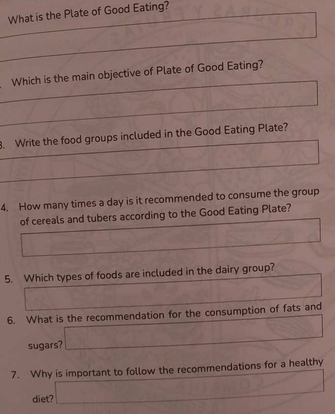 What is the Plate of Good Eating?
_
△ CPQ
CH=frac 3/2
_
Which is the main objective of Plate of Good Eating?
_
_
. Write the food groups included in the Good Eating Plate?
_
_
4. How many times a day is it recommended to consume the group
of cereals and tubers according to the Good Eating Plate?
A
□ 
5. Which types of foods are included in the dairy group?
(0) 12,-1) 
6. What is the recommendation for the consumption of fats and
sugars? □ 
7. Why is important to follow the recommendations for a healthy
diet? a_□  v_0