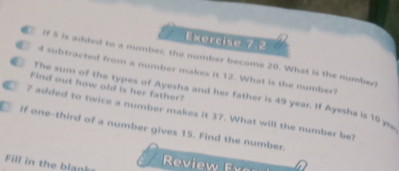 Exerciso 7,2 
If 5 is added to a number, the number become 20. What is the number
4 subtracted from a number makes it 12. What is the number? 
Find out how old is her father? 
The sum of the types of Ayesha and her father is 49 year. If Ayesha is 10 ye
7 added to twice a number makes it 37. What will the number be? 
a If one-third of a number gives 15. Find the number. 
Fill in the blank