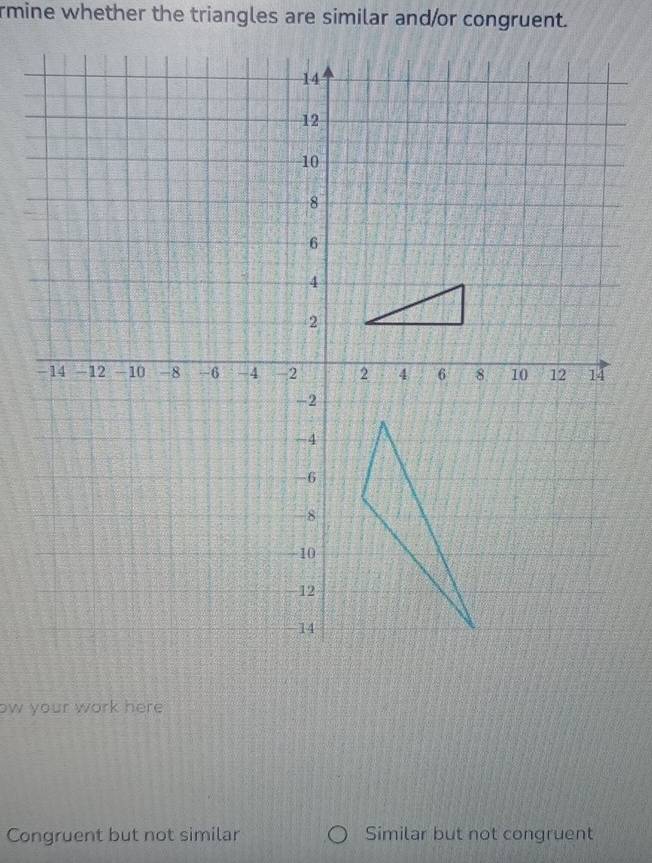 rmine whether the triangles are similar and/or congruent. 
ow your work here 
Congruent but not similar Similar but not congruent