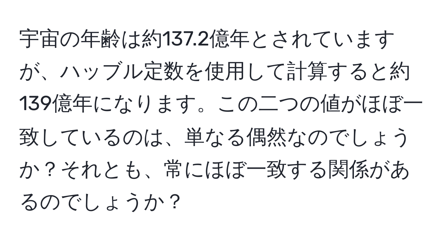 宇宙の年齢は約137.2億年とされていますが、ハッブル定数を使用して計算すると約139億年になります。この二つの値がほぼ一致しているのは、単なる偶然なのでしょうか？それとも、常にほぼ一致する関係があるのでしょうか？