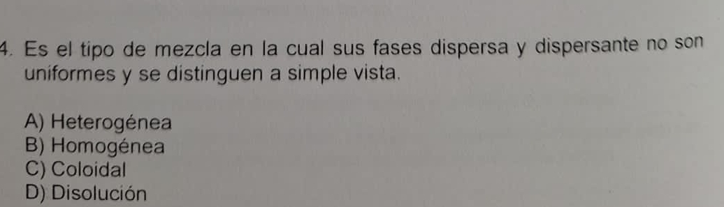 Es el tipo de mezcla en la cual sus fases dispersa y dispersante no son
uniformes y se distinguen a simple vista.
A) Heterogénea
B) Homogénea
C) Coloidal
D) Disolución