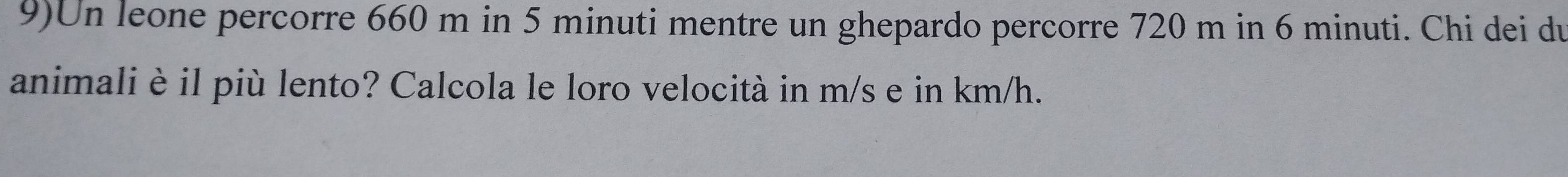 9)Un leone percorre 660 m in 5 minuti mentre un ghepardo percorre 720 m in 6 minuti. Chi dei du 
animali è il più lento? Calcola le loro velocità in m/s e in km/h.