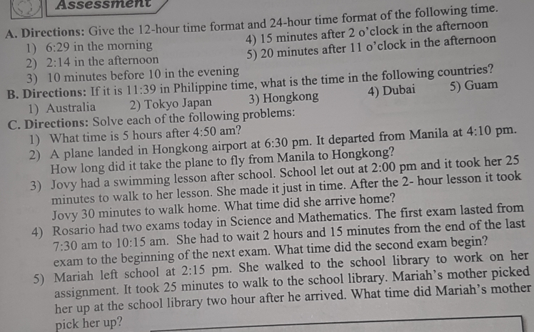 Assessment
A. Directions: Give the 12-hour time format and 24-hour time format of the following time.
4) 15 minutes after 2 o’clock in the afternoon
1) 6:29 in the morning
2)   2:14 in the afternoon 5) 20 minutes after 11 o’clock in the afternoon
3) 10 minutes before 10 in the evening
B. Directions: If it is 11:39 in Philippine time, what is the time in the following countries?
1)  Australia 2) Tokyo Japan 3) Hongkong 4) Dubai 5) Guam
C. Directions: Solve each of the following problems:
1)  What time is 5 hours after 4:50 am
2)  A plane landed in Hongkong airport at 6:30 pm. It departed from Manila at 4:10 pm..
How long did it take the plane to fly from Manila to Hongkong?
3)   Jovy had a swimming lesson after school. School let out at 2:00 pm and it took her 25
minutes to walk to her lesson. She made it just in time. After the 2- hour lesson it took
Jovy 30 minutes to walk home. What time did she arrive home?
4)   Rosario had two exams today in Science and Mathematics. The first exam lasted from
7:30 am to 10:15 am.  She had to wait 2 hours and 15 minutes from the end of the last
exam to the beginning of the next exam. What time did the second exam begin?
5)  Mariah left school at 2:15 pm. She walked to the school library to work on her
assignment. It took 25 minutes to walk to the school library. Mariah's mother picked
her up at the school library two hour after he arrived. What time did Mariah’s mother
pick her up?