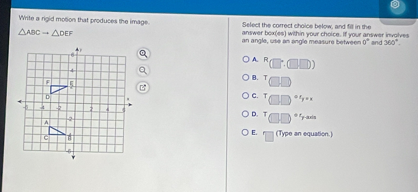 Write a rigid motion that produces the image. Select the correct choice below, and fill in the
△ ABCto △ DEF
answer box(es) within your choice. If your answer involves
an angle, use an angle measure between 0° and 360°.
A. R
B. T
C. T r_y=x
ry-axis
D. T
E. □ (Type an equation.)