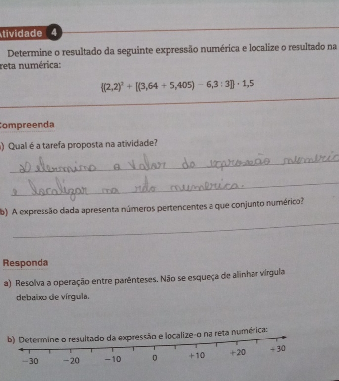 tividade 4 
_ 
_ 
Determine o resultado da seguinte expressão numérica e localize o resultado na 
reta numérica:
 (2,2)^2+[(3,64+5,405)-6,3:3] · 1,5
_ 
Compreenda 
) Qual é a tarefa proposta na atividade? 
_ 
_ 
b) A expressão dada apresenta números pertencentes a que conjunto numérico? 
_ 
Responda 
a) Resolva a operação entre parênteses. Não se esqueça de alinhar vírgula 
debaixo de vírgula. 
mérica: