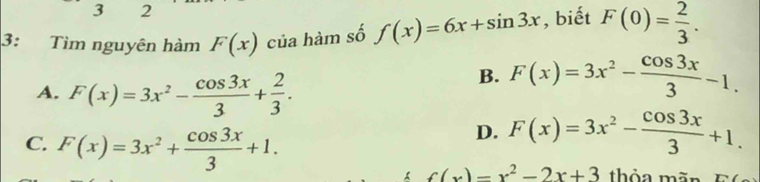 3 2
3: Tìm nguyên hàm F(x) của hàm số f(x)=6x+sin 3x , biết F(0)= 2/3 .
A. F(x)=3x^2- cos 3x/3 + 2/3 .
B. F(x)=3x^2- cos 3x/3 -1.
C. F(x)=3x^2+ cos 3x/3 +1.
D. F(x)=3x^2- cos 3x/3 +1.
f(x)=x^2-2x+3 thỏa mãn