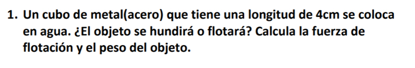 Un cubo de metal(acero) que tiene una longitud de 4cm se coloca 
en agua. ¿El objeto se hundirá o flotará? Calcula la fuerza de 
flotación y el peso del objeto.