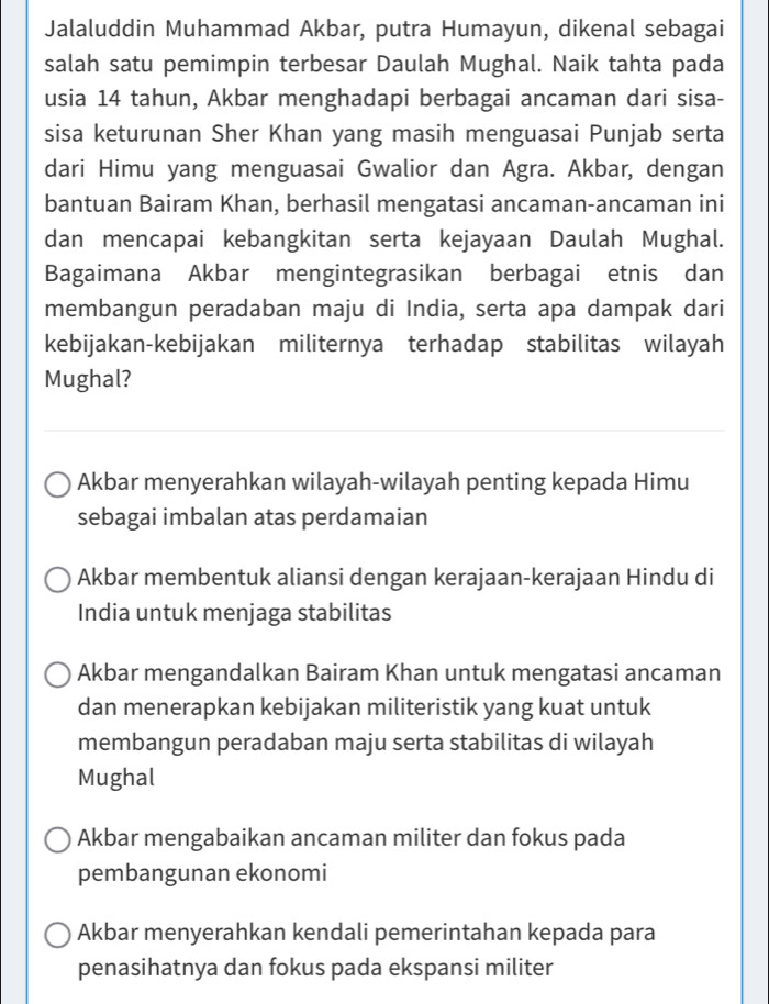 Jalaluddin Muhammad Akbar, putra Humayun, dikenal sebagai
salah satu pemimpin terbesar Daulah Mughal. Naik tahta pada
usia 14 tahun, Akbar menghadapi berbagai ancaman dari sisa-
sisa keturunan Sher Khan yang masih menguasai Punjab serta
dari Himu yang menguasai Gwalior dan Agra. Akbar, dengan
bantuan Bairam Khan, berhasil mengatasi ancaman-ancaman ini
dan mencapai kebangkitan serta kejayaan Daulah Mughal.
Bagaimana Akbar mengintegrasikan berbagai etnis dan
membangun peradaban maju di India, serta apa dampak dari
kebijakan-kebijakan militernya terhadap stabilitas wilayah
Mughal?
Akbar menyerahkan wilayah-wilayah penting kepada Himu
sebagai imbalan atas perdamaian
Akbar membentuk aliansi dengan kerajaan-kerajaan Hindu di
India untuk menjaga stabilitas
Akbar mengandalkan Bairam Khan untuk mengatasi ancaman
dan menerapkan kebijakan militeristik yang kuat untuk
membangun peradaban maju serta stabilitas di wilayah
Mughal
Akbar mengabaikan ancaman militer dan fokus pada
pembangunan ekonomi
Akbar menyerahkan kendali pemerintahan kepada para
penasihatnya dan fokus pada ekspansi militer