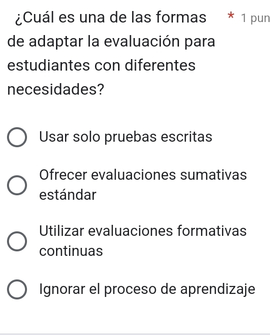 ¿Cuál es una de las formas * 1 pun
de adaptar la evaluación para
estudiantes con diferentes
necesidades?
Usar solo pruebas escritas
Ofrecer evaluaciones sumativas
estándar
Utilizar evaluaciones formativas
continuas
Ignorar el proceso de aprendizaje