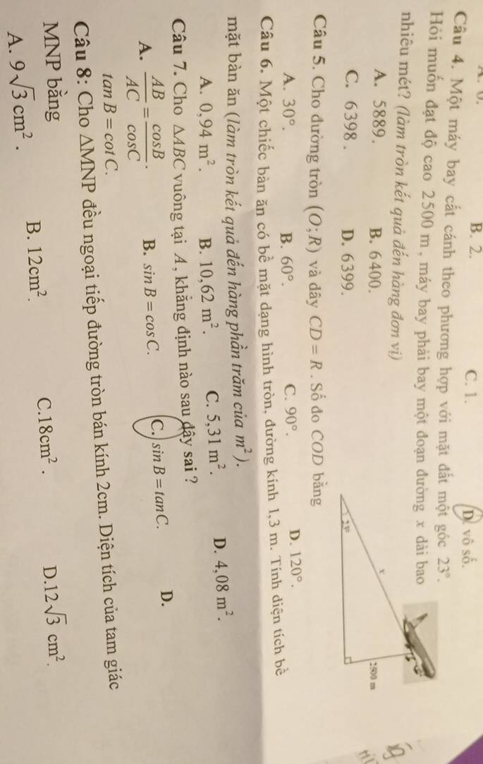 B. 2. C. 1. D. vô shat 0.
Câu 4. Một máy bay cất cánh theo phương hợp với mặt đất một góc 23°.
Hỏi muốn đạt độ cao 2500 m , máy bay phải bay một đoạn đường x dài bao
nhiêu mét? (làm tròn kết quả đến hàng đơn vị)
A. 5889. B. 6 400.
C. 6398 . D. 6399.
Câu 5. Cho đường tròn (O;R) và dây CD=R. Số đo COD bằng
C.
A. 30°. B. 60°. 90°.
D. 120°.
Câu 6. Một chiếc bản ăn có bề mặt dạng hình tròn, đường kính 1,3 m. Tính diện tích bề
mặt bàn ăn (làm tròn kết quả đến hàng phần trăm của m^2).
A. 0,94m^2. B. 10,62m^2. C. 5,31m^2. D. 4,08m^2.
Câu 7. Cho △ ABC vuông tại A, khẳng định nào sau đậy sai ?
A.  AB/AC = cos B/cos C · B. sin B=cos C. C. sin B=tan C. D.
tan B=cot C.
Câu 8: Cho △ MNP đều ngoại tiếp đường tròn bán kính 2cm. Diện tích của tam giác
MNP bằng 12sqrt(3)cm^2.
D.
A. 9sqrt(3)cm^2. B. 12cm^2.
C. 18cm^2.