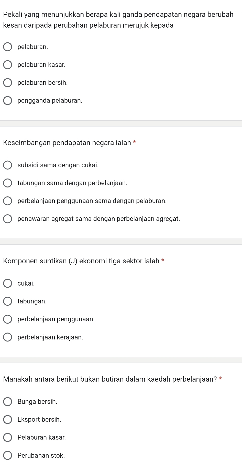 Pekali yang menunjukkan berapa kali ganda pendapatan negara berubah
kesan daripada perubahan pelaburan merujuk kepada
pelaburan.
pelaburan kasar.
pelaburan bersih.
pengganda pelaburan.
Keseimbangan pendapatan negara ialah *
subsidi sama dengan cukai.
tabungan sama dengan perbelanjaan.
perbelanjaan penggunaan sama dengan pelaburan.
penawaran agregat sama dengan perbelanjaan agregat.
Komponen suntikan (J) ekonomi tiga sektor ialah *
cukai.
tabungan.
perbelanjaan penggunaan.
perbelanjaan kerajaan.
Manakah antara berikut bukan butiran dalam kaedah perbelanjaan? *
Bunga bersih.
Eksport bersih.
Pelaburan kasar.
Perubahan stok.