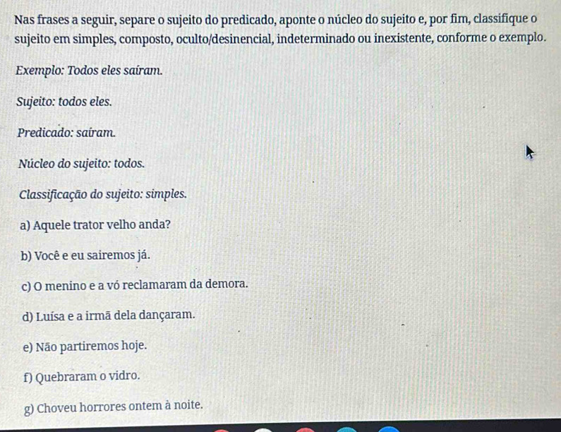 Nas frases a seguir, separe o sujeito do predicado, aponte o núcleo do sujeito e, por fim, classifique o
sujeito em simples, composto, oculto/desinencial, indeterminado ou inexistente, conforme o exemplo.
Exemplo: Todos eles saíram.
Sujeito: todos eles.
Predicado: saíram.
Núcleo do sujeito: todos.
Classificação do sujeito: simples.
a) Aquele trator velho anda?
b) Você e eu sairemos já.
c) O menino e a vó reclamaram da demora.
d) Luísa e a irmã dela dançaram.
e) Não partiremos hoje.
f) Quebraram o vidro.
g) Choveu horrores ontem à noite.