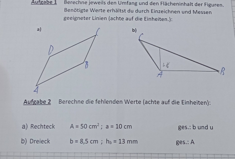 Aufgabe 1 Berechne jeweils den Umfang und den Flächeninhalt der Figuren. 
Benötigte Werte erhältst du durch Einzeichnen und Messen 
geeigneter Linien (achte auf die Einheiten.): 

Aufgabe 2 Berechne die fehlenden Werte (achte auf die Einheiten): 
a) Rechteck A=50cm^2; a=10cm ges.: b und u 
b) Dreieck b=8,5cm; h_b=13mm ges.: A