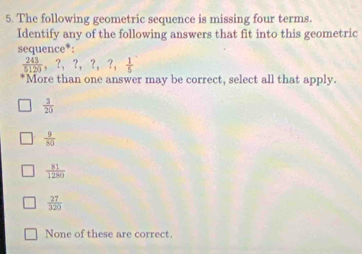 The following geometric sequence is missing four terms.
Identify any of the following answers that fit into this geometric
sequence*:
 243/5120 , ?, ?, ?,  1/5 
‘More than one answer may be correct, select all that apply.
 3/20 
 9/80 
 81/1280 
 27/320 
None of these are correct.