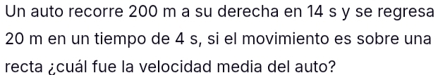 Un auto recorre 200 m a su derecha en 14 s y se regresa
20 m en un tiempo de 4 s, si el movimiento es sobre una 
recta ¿cuál fue la velocidad media del auto?