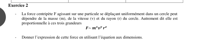 La force centripète F agissant sur une particule se déplaçant uniformément dans un cercle peut 
dépendre de la masse (m), de la vitesse (v) et du rayon (r) du cercle. Autrement dit elle est 
proportionnelle à ces trois grandeurs
Fsim m^xv^yr^z
Donner l’expression de cette force en utilisant l’équation aux dimensions.