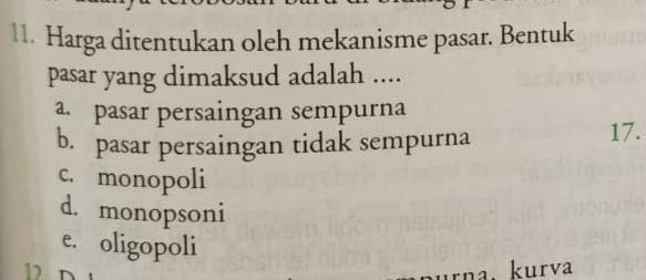 Harga ditentukan oleh mekanisme pasar. Bentuk
pasar yang dimaksud adalah ....
a. pasar persaingan sempurna
b. pasar persaingan tidak sempurna 17.
c. monopoli
d. monopsoni
e. oligopoli
12D
na. kurva