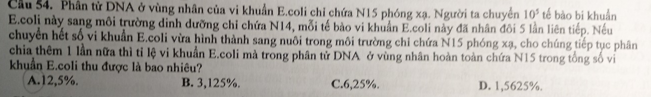 Cầu 54. Phân tử DNA ở vùng nhân của vi khuẩn E.coli chỉ chứa N15 phóng xạ. Người ta chuyển 10^5 tế bào bi khuẩn
E.coli này sang môi trường dinh dưỡng chỉ chứa N14, mỗi tế bào vi khuẩn E.coli này đã nhân đôi 5 lần liên tiếp. Nếu
chuyển hết số vi khuẩn E.coli vừa hình thành sang nuôi trong môi trường chỉ chứa N15 phóng xạ, cho chúng tiếp tục phân
chia thêm 1 lần nữa thì tỉ lệ vi khuẩn E.coli mà trong phân tử DNA ở vùng nhân hoàn toàn chứa N15 trong tổng số vi
khuẩn E.coli thu được là bao nhiêu?
A. 12,5%. B. 3,125%. C. 6,25%. D. 1,5625%.