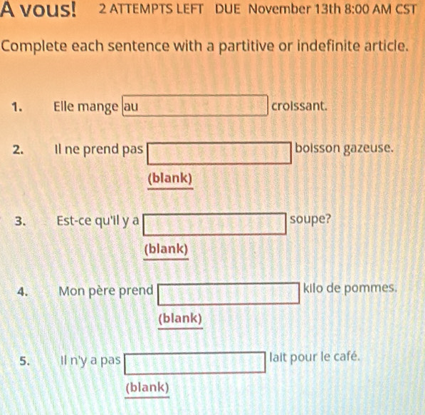 A vouS! 2 ATTEMPTS LEFT DUE November 13th 8:00 AM CST 
Complete each sentence with a partitive or indefinite article. 
1. Elle mange au □ croissant. 
2. Il ne prend pas □ boisson gazeuse. 
(blank) 
3. Est-ce qu'il y a □ soupe? 
(blank) 
4. Mon père prend □ kilo de pommes. 
(blank) 
5. Il n'y a pas □ lait pour le café. 
(blank)