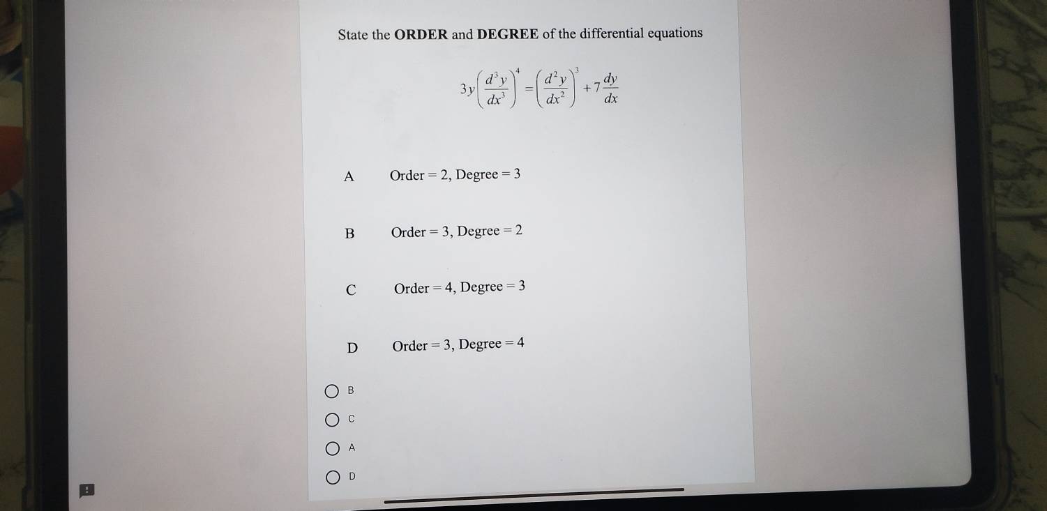 State the ORDER and DEGREE of the differential equations
3y( d^3y/dx^3 )^4=( d^2y/dx^2 )^3+7 dy/dx 
A Order =2 , Degree =3
B Order =3 , Degree =2
C Order = 4, Degree =3
D Order =3 , Degree =4
B
C
A
D