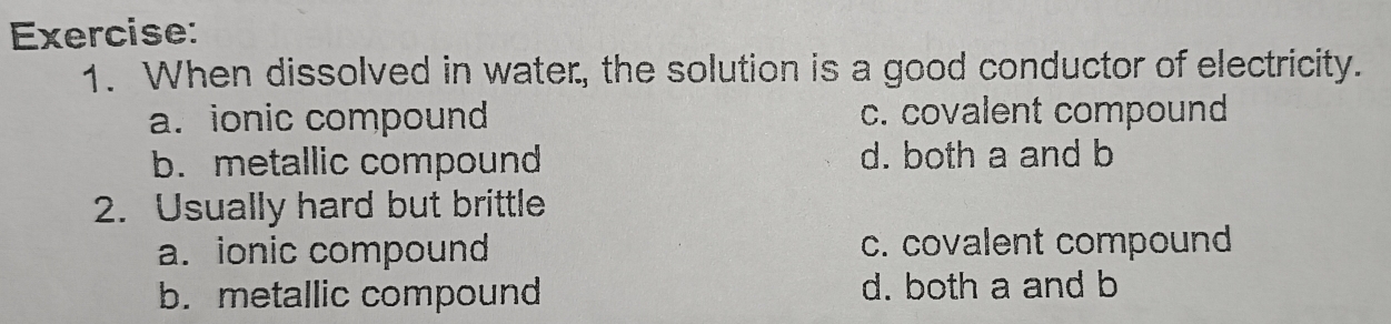 When dissolved in water, the solution is a good conductor of electricity.
a. ionic compound c. covalent compound
b. metallic compound d. both a and b
2. Usually hard but brittle
a. ionic compound c. covalent compound
b. metallic compound d. both a and b