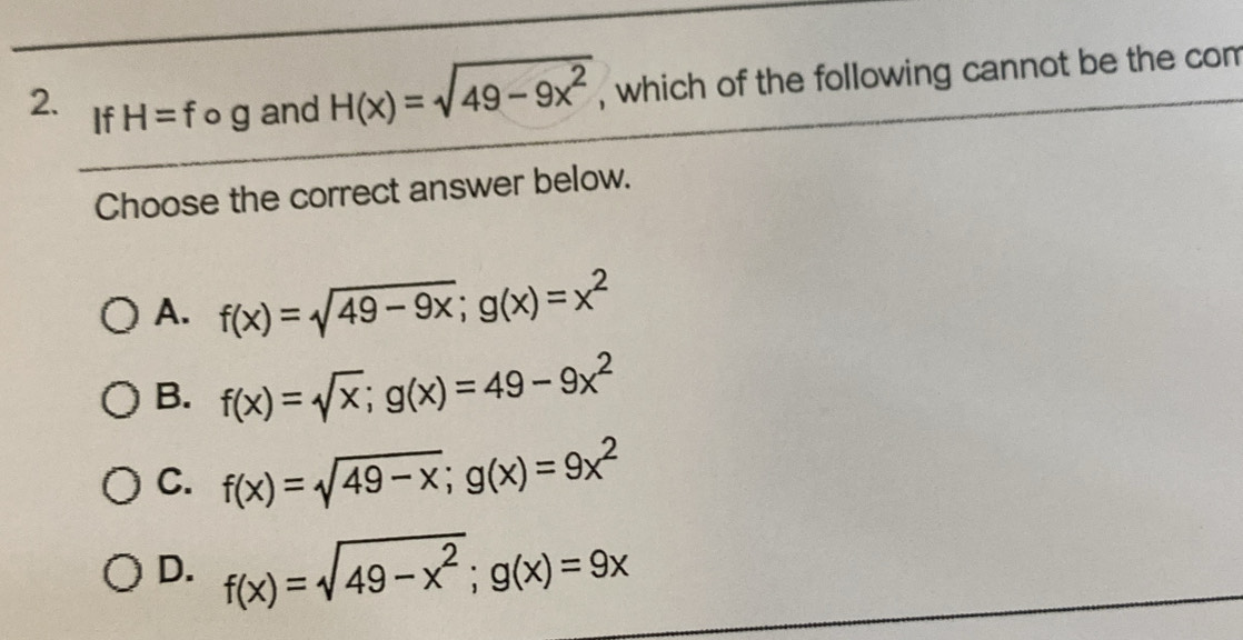 If H=fog and H(x)=sqrt(49-9x^2) , which of the following cannot be the com
Choose the correct answer below.
A. f(x)=sqrt(49-9x); g(x)=x^2
B. f(x)=sqrt(x); g(x)=49-9x^2
C. f(x)=sqrt(49-x); g(x)=9x^2
D. f(x)=sqrt(49-x^2); g(x)=9x