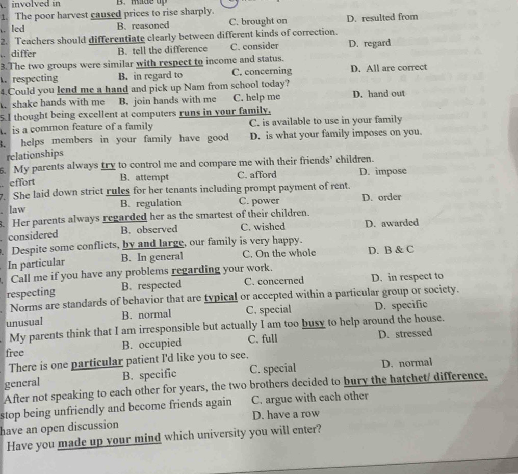 involved in B. made up
1. The poor harvest caused prices to rise sharply.
. led B. reasoned C. brought on D. resulted from
2. Teachers should differentiate clearly between different kinds of correction.
.. differ B. tell the difference C. consider D. regard
3.The two groups were similar with respect to income and status.
. respecting B. in regard to C. concerning D. All are correct
4.Could you lend me a hand and pick up Nam from school today?
shake hands with me B. join hands with me C. help me D. hand out
5.I thought being excellent at computers runs in your family,
is a common feature of a family C. is available to use in your family
3. helps members in your family have good D. is what your family imposes on you.
relationships
5. My parents always try to control me and compare me with their friends’ children.
B. attempt C. afford
effort D. impose
7. She laid down strict rules for her tenants including prompt payment of rent.
. law B. regulation C. power D. order
. Her parents always regarded her as the smartest of their children.
considered B. observed C. wished D. awarded
. Despite some conflicts, by and large, our family is very happy.
In particular B. In general C. On the whole D. B & C
. Call me if you have any problems regarding your work.
respecting B. respected C. concerned D. in respect to
Norms are standards of behavior that are typical or accepted within a particular group or society.
unusual B. normal C. special D. specific
My parents think that I am irresponsible but actually I am too busy to help around the house.
C. full
free B. occupied D. stressed
There is one particular patient I'd like you to see.
general B. specific C. special
D. normal
After not speaking to each other for years, the two brothers decided to bury the hatchet/ difference.
stop being unfriendly and become friends again C. argue with each other
D. have a row
have an open discussion
Have you made up your mind which university you will enter?