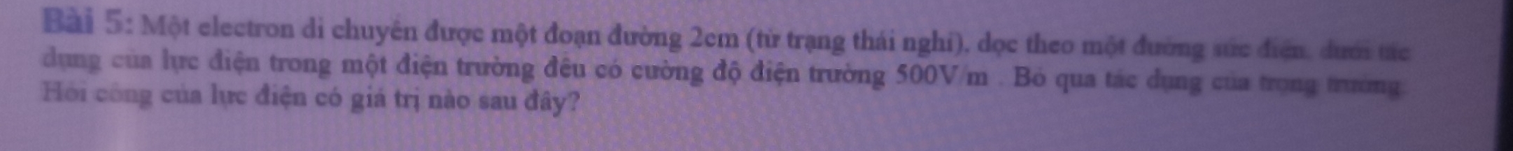 Một electron di chuyển được một đoạn đường 2cm (từ trạng thái nghi), dọc theo một đường sức điện, dưới tác 
dụng của lực điện trong một điện trường đêu có cường độ điện trường 500V/m. Bỏ qua tác dụng của trong trường. 
Hồi công của lực điện có giá trị nào sau đây?