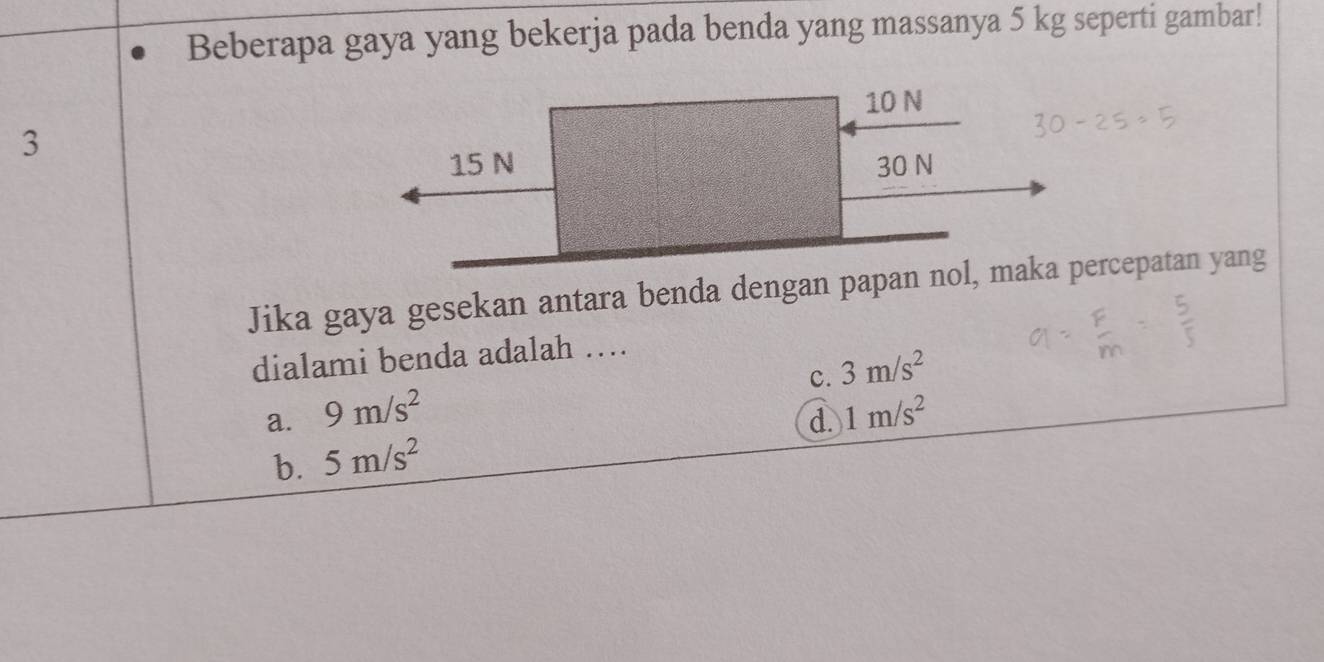 Beberapa gaya yang bekerja pada benda yang massanya 5 kg seperti gambar!
10 N
3
15 N 30 N
Jika gaya gesekan antara benda dengan papan nol, maka percepatan yang
dialami benda adalah ….
C. 3m/s^2
a. 9m/s^2 1m/s^2
d.
b. 5m/s^2