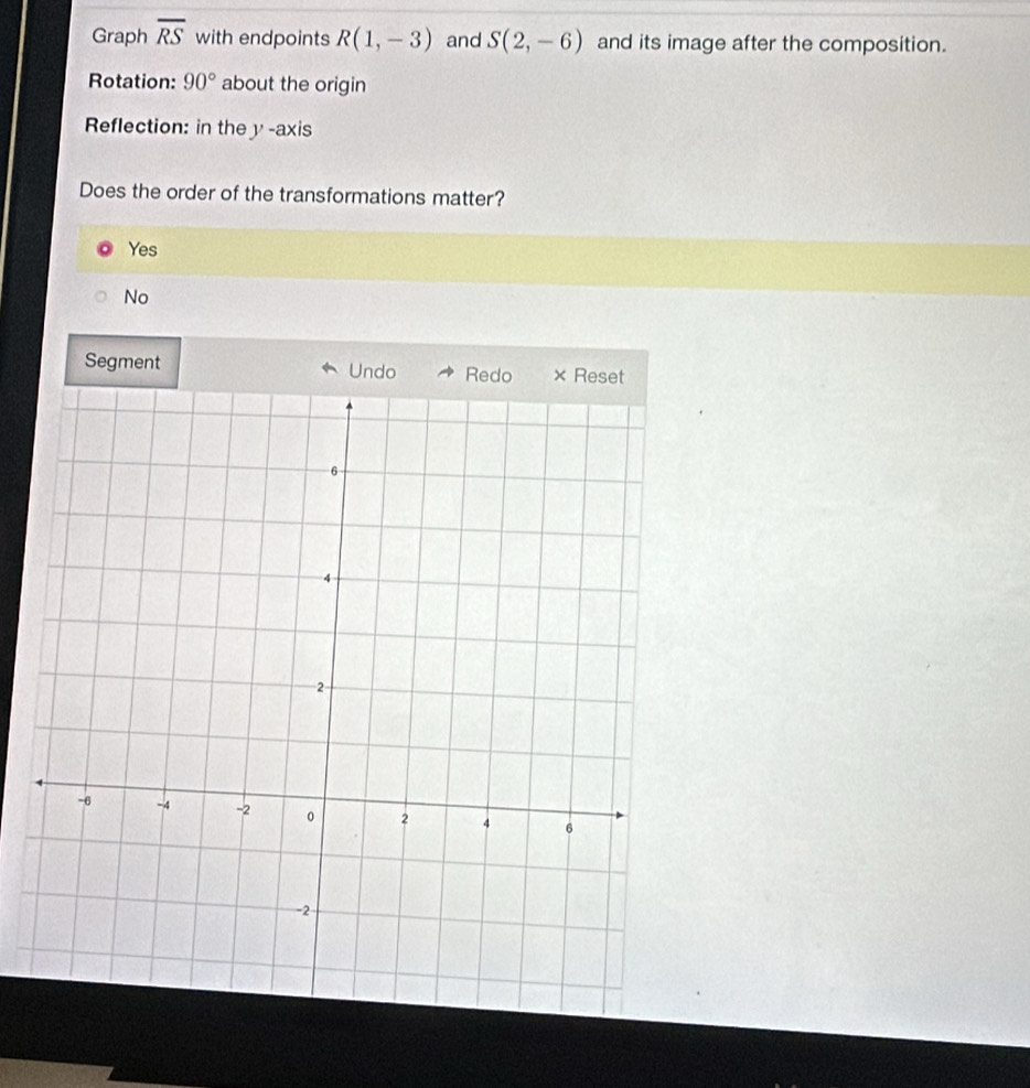 Graph overline RS with endpoints R(1,-3) and S(2,-6) and its image after the composition.
Rotation: 90° about the origin
Reflection: in the y -axis
Does the order of the transformations matter?
Yes
No
Segment Undo