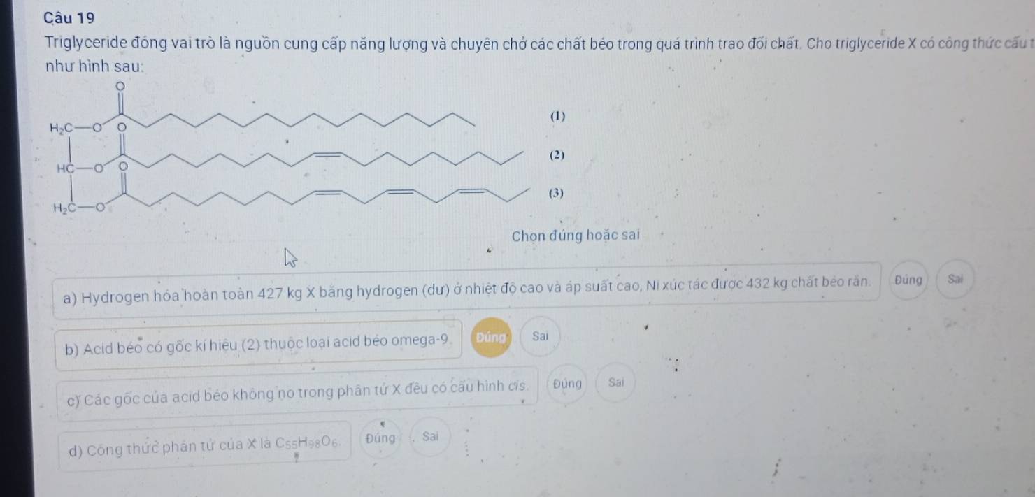 Triglyceride đóng vai trò là nguồn cung cấp năng lượng và chuyên chở các chất béo trong quá trình trao đối chất. Cho triglyceride X có công thức cấu t
như hình sau:
Chọn đúng hoặc sai
a) Hydrogen hóa hoàn toàn 427 kg X băng hydrogen (dư) ở nhiệt độ cao và áp suất cao, Ni xúc tác được 432 kg chất bẻo răn. Đúng Sai
b) Acid béo có gốc kí hiệu (2) thuộc loại acid béo omega-9. Đúng Sai
c) Các gốc của acid béo không no trong phân tứ X đều có cấu hình cis. Đúng Sai
d) Công thức phân tử của X là C5₅H98O6. Đúng Sai