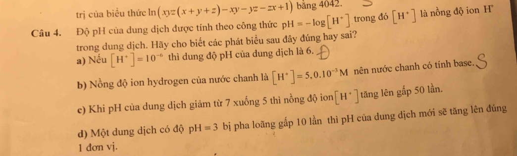 trị của biều thức lì 1 (xyz(x+y+z)-xy-yz-zx+1) bằng 4042.
Câu 4. Độ pH của dung dịch được tính theo công thức pH=-log [H^+] trong đó [H^+] là nồng độ ion H
trong dung dịch. Hãy cho biết các phát biểu sau đây đúng hay sai?
a) Nếu [H^+]=10^(-6) thì dung độ pH của dung dịch là 6.
b) Nồng độ ion hydrogen của nước chanh là [H^+]=5, 0.10^(-3)M nên nước chanh có tính base.
c) Khi pH của dung dịch giảm từ 7 xuống 5 thì nồng độ ion [H^+] tăng lên gấp 50 lần.
d) Một dung dịch có độ pH=3 bị pha loãng gấp 10 lần thì pH của dung dịch mới sẽ tăng lên đúng
1 đơn vị.