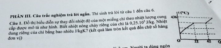 1(^circ C)
PHẢN III. Câu trắc nghiệm trã lời ngắn. Thí sinh trả lời từ câu 1 đến câu 6. 
Câu 1. Đồ thị biểu diễn sự thay đổi nhiệt độ của một miếng chì theo nhiệt lượng cung 436
cấp được mô tả như hình. Biết nhiệt nóng chảy riêng của chì là 0,25.10^5 J/kg. Nhiệt 
dung riêng của chỉ bằng bao nhiêu J/kgK? (kết quả làm tròn kết quả đến chữ số hàng 
đơn vi) o 22 42 Q 
Người ta dùng ngón