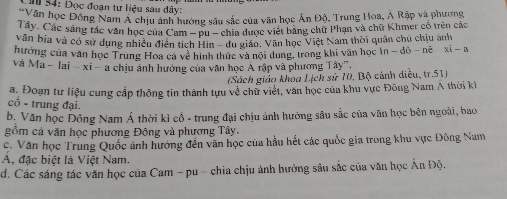 Sau 54: Đọc đoạn tư liệu sau đây: 
*Văn học Đông Nam Á chịu ảnh hưởng sâu sắc của văn học Ấn Độ, Trung Hoa, Ả Rập và phương 
Tây. Các sáng tác văn học của Cam - pu - chia được viết bằng chữ Phạn và chữ Khmer cổ trên các 
văn bia và có sử dụng nhiều điển tích Hin - đu giáo. Văn học Việt Nam thời quân chủ chịu ảnh 
hưởng của văn học Trung Hoa cả về hình thức và nội dung, trong khi văn học In - đô - nê -xi-a
và Ma ~ lai - xí - a chịu ảnh hưởng của văn học Ả rập và phương Tây”. 
(Sách giáo khoa Lịch sử 10, Bộ cánh diều, tr.51) 
a. Đoạn tư liệu cung cấp thông tin thành tựu về chữ viết, văn học của khu vực Đông Nam Á thời kì 
cô - trung đại. 
b. Văn học Đông Nam Á thời kì cổ - trung đại chịu ảnh hưởng sâu sắc của văn học bên ngoài, bao 
gồm cả văn học phương Đông và phương Tây. 
c. Văn học Trung Quốc ảnh hưởng đến văn học của hầu hết các quốc gia trong khu vực Đông Nam 
A, đặc biệt là Việt Nam. 
d. Các sáng tác văn học của Cam - pu - chia chịu ảnh hưởng sâu sắc của văn học Ấn Độ.