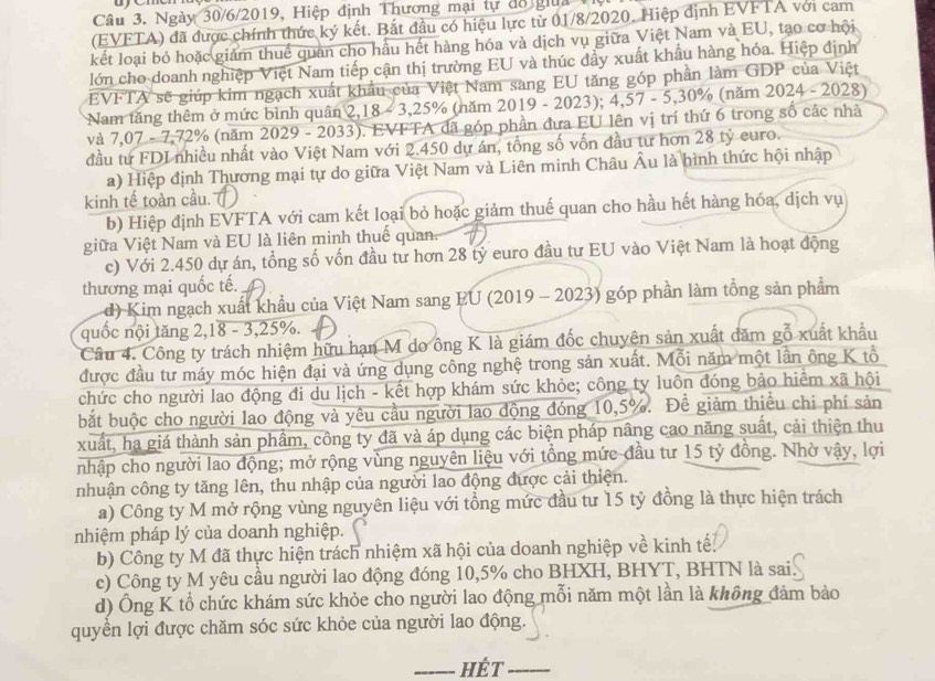 women
Câu 3. Ngày 30/6/2019, Hiệp định Thương mại tự đồ giua  
(EVFTA) đã được chính thức ký kết. Bắt đầu có hiệu lực từ 01/8/2020. Hiệp định EVFTA với cam
kết loại bỏ hoặc giám thuế quan cho hầu hết hàng hóa và dịch vụ giữa Việt Nam và EU, tạo cơ hội
lớn cho doanh nghiệp Việt Nam tiếp cận thị trường EU và thúc đầy xuất khẩu hàng hóa. Hiệp định
EVFTA sẽ giúp kim ngạch xuất khẩu của Việt Nam sang EU tăng góp phần làm GDP của Việt
Nam tăng thêm ở mức bình quân 2,18 - 3,25% (năm 2019 - 2023); 4,57 - 5,30% (năm 2024 - 2028)
và 7,07 - 7,72% (năm 2029 - 2033). EVFTA đã góp phần đưa EU lên vị trí thứ 6 trong số các nhà
đầu từ FDI nhiều nhất vào Việt Nam với 2.450 dự án, tổng số vốn đầu tư hơn 28 tỷ euro.
a) Hiệp định Thương mại tự do giữa Việt Nam và Liên minh Châu Âu là hình thức hội nhập
kinh tế toàn cầu.
b) Hiệp định EVFTA với cam kết loại bỏ hoặc giảm thuế quan cho hầu hết hàng hóa, dịch vụ
giữa Việt Nam và EU là liên minh thuế quan.
c) Với 2.450 dự án, tổng số vốn đầu tư hơn 28 tỷ euro đầu tư EU vào Việt Nam là hoạt động
thương mại quốc tế.
d) Kim ngạch xuất khẩu của Việt Nam sang EU (2019 - 2023) góp phần làm tổng sản phẩm
quốc nội tăng 2,18 - 3,25%.
Câu 4. Công ty trách nhiệm hữu hạn M do ông K là giám đốc chuyên sản xuất đăm gỗ xuất khẩu
được đầu tư máy móc hiện đại và ứng dụng công nghệ trong sản xuất. Mỗi năm một lần ông K tổ
chức cho người lao động đi du lịch - kết hợp khám sức khỏe; công ty luôn đóng bảo hiểm xã hội
bắt buộc cho người lao động và yêu cầu người lao động đóng 10,5%. Để giảm thiểu chi phí sản
xuất, hạ giá thành sản phầm, công ty đã và áp dụng các biện pháp nâng cao năng suất, cải thiện thu
nhập cho người lao động; mở rộng vùng nguyên liệu với tổng mức đầu tư 15 tỷ đồng. Nhờ vậy, lợi
nhuận công ty tăng lên, thu nhập của người lao động được cải thiện.
a) Công ty M mở rộng vùng nguyên liệu với tổng mức đầu tư 15 tỷ đồng là thực hiện trách
nhiệm pháp lý của doanh nghiệp.
b) Công ty M đã thực hiện trách nhiệm xã hội của doanh nghiệp về kinh tế.
c) Công ty M yêu cầu người lao động đóng 10,5% cho BHXH, BHYT, BHTN là sai
d) Ông K tổ chức khám sức khỏe cho người lao động mỗi năm một lần là không đảm bảo
quyền lợi được chăm sóc sức khỏe của người lao động.
_HÉt_